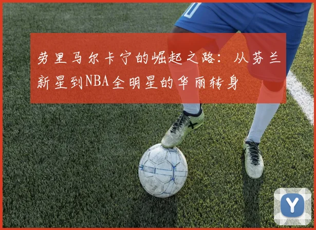 劳里马尔卡宁的崛起之路：从芬兰新星到NBA全明星的华丽转身