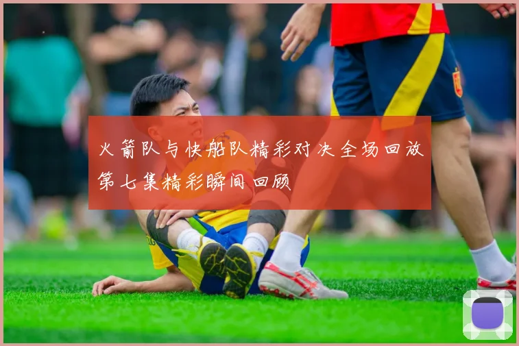 火箭队与快船队精彩对决全场回放第七集精彩瞬间回顾