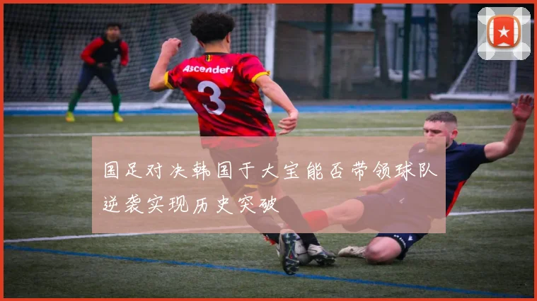 国足对决韩国于大宝能否带领球队逆袭实现历史突破