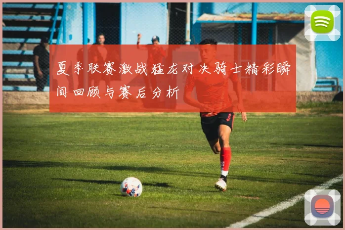 夏季联赛激战猛龙对决骑士精彩瞬间回顾与赛后分析