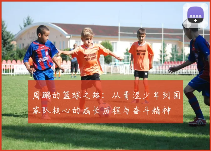 周鹏的篮球之路：从青涩少年到国家队核心的成长历程与奋斗精神