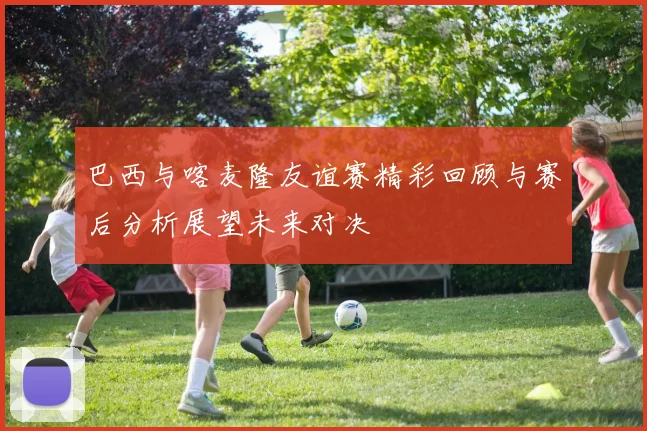 巴西与喀麦隆友谊赛精彩回顾与赛后分析展望未来对决