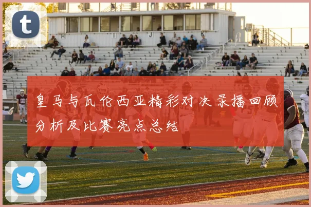 皇马与瓦伦西亚精彩对决录播回顾分析及比赛亮点总结