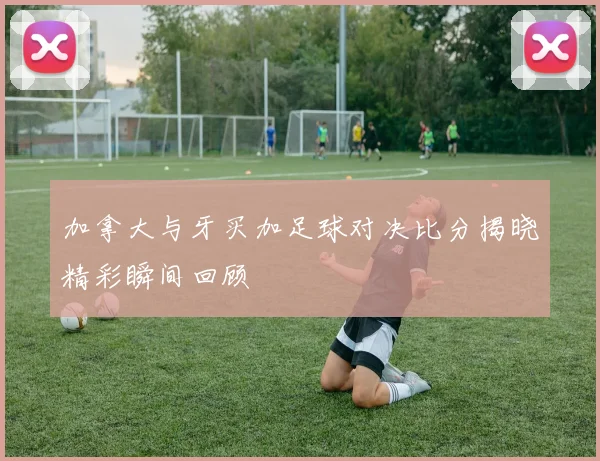 加拿大与牙买加足球对决比分揭晓精彩瞬间回顾