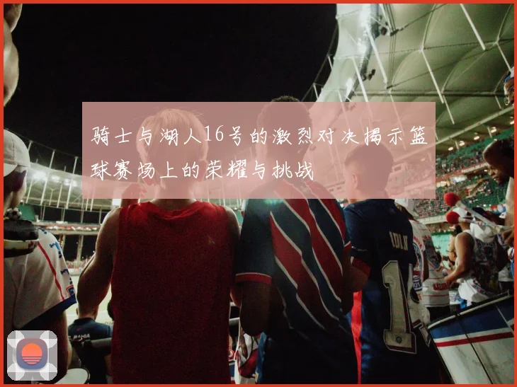 骑士与湖人16号的激烈对决揭示篮球赛场上的荣耀与挑战