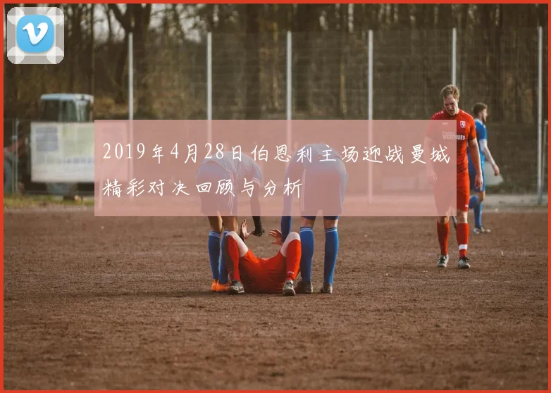 2019年4月28日伯恩利主场迎战曼城精彩对决回顾与分析
