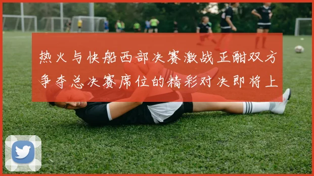 热火与快船西部决赛激战正酣双方争夺总决赛席位的精彩对决即将上演