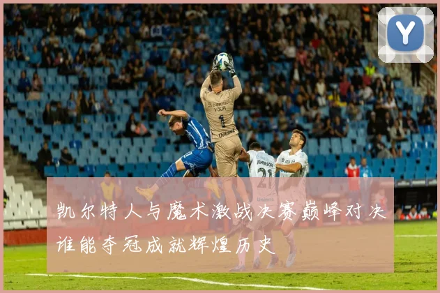 凯尔特人与魔术激战决赛巅峰对决谁能夺冠成就辉煌历史