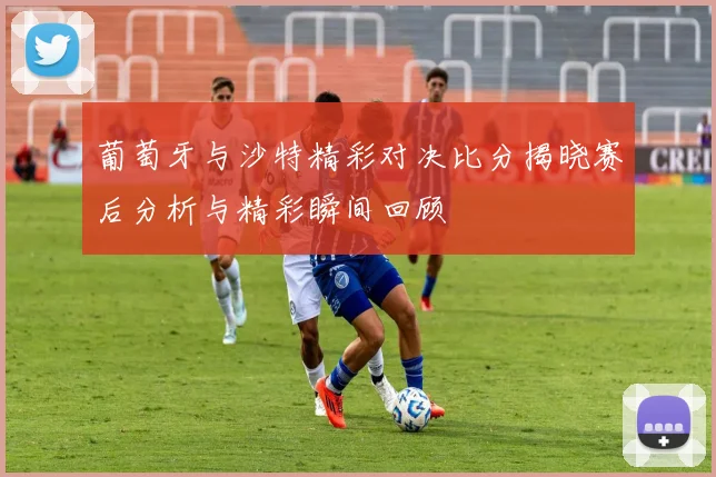 葡萄牙与沙特精彩对决比分揭晓赛后分析与精彩瞬间回顾