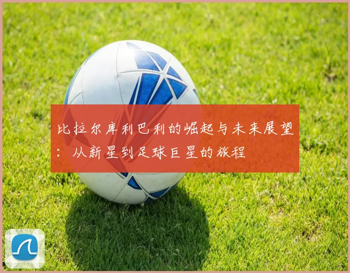 比拉尔库利巴利的崛起与未来展望：从新星到足球巨星的旅程