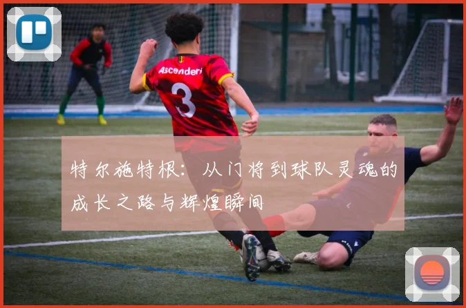 特尔施特根：从门将到球队灵魂的成长之路与辉煌瞬间