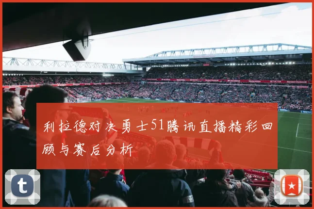 利拉德对决勇士51腾讯直播精彩回顾与赛后分析
