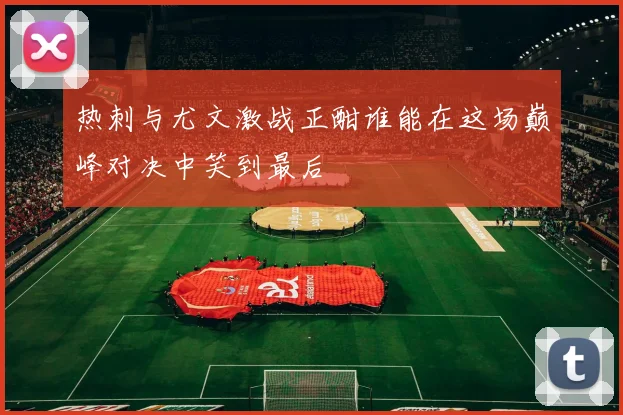热刺与尤文激战正酣谁能在这场巅峰对决中笑到最后