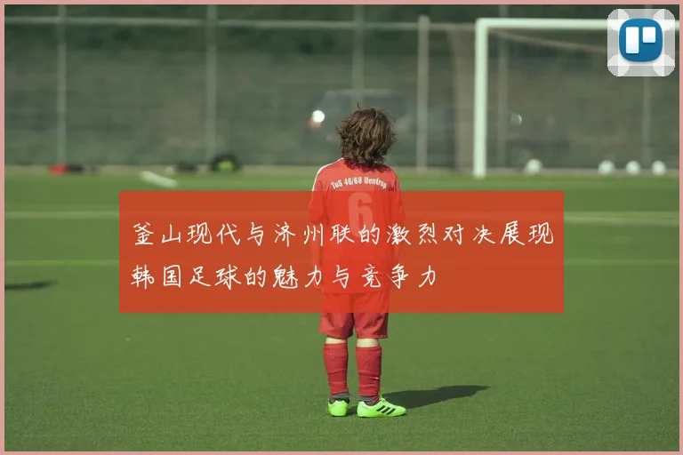 釜山现代与济州联的激烈对决展现韩国足球的魅力与竞争力