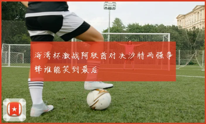 海湾杯激战阿联酋对决沙特两强争锋谁能笑到最后