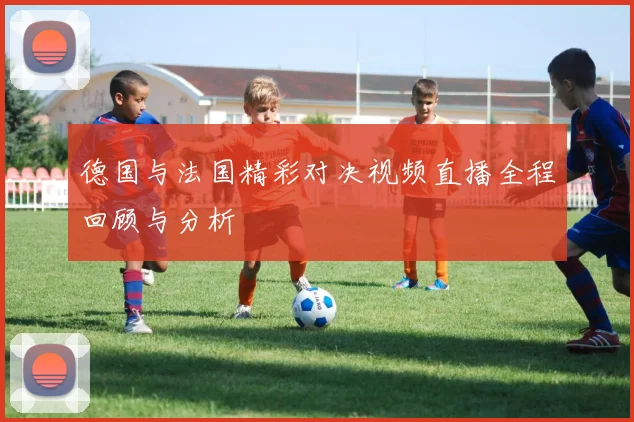 德国与法国精彩对决视频直播全程回顾与分析