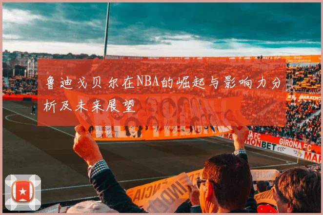 鲁迪戈贝尔在NBA的崛起与影响力分析及未来展望