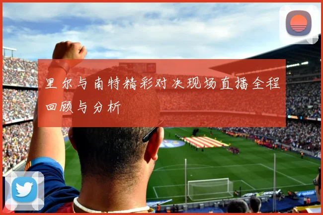 里尔与南特精彩对决现场直播全程回顾与分析