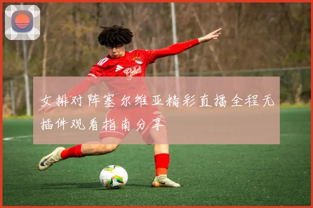 女排对阵塞尔维亚精彩直播全程无插件观看指南分享