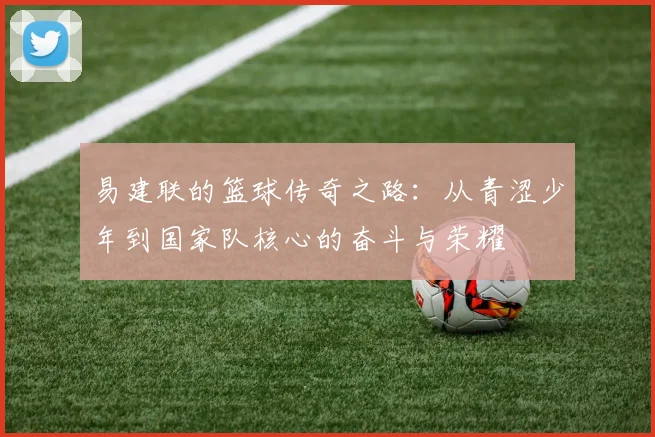 易建联的篮球传奇之路：从青涩少年到国家队核心的奋斗与荣耀