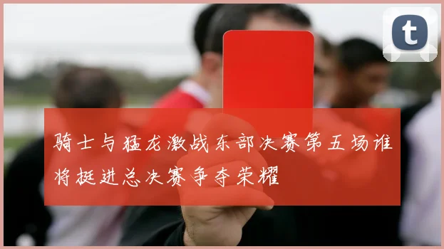 骑士与猛龙激战东部决赛第五场谁将挺进总决赛争夺荣耀