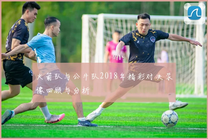 火箭队与公牛队2018年精彩对决录像回顾与分析