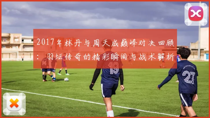 2017年林丹与周天成巅峰对决回顾：羽坛传奇的精彩瞬间与战术解析