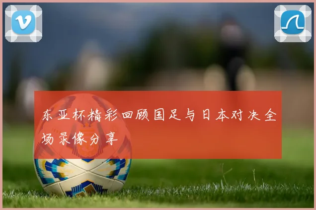 东亚杯精彩回顾国足与日本对决全场录像分享